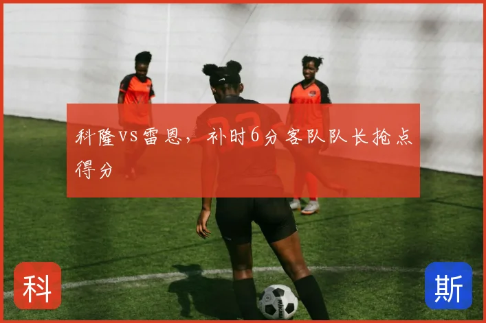 科隆vs雷恩,补时6分客队队长抢点得分